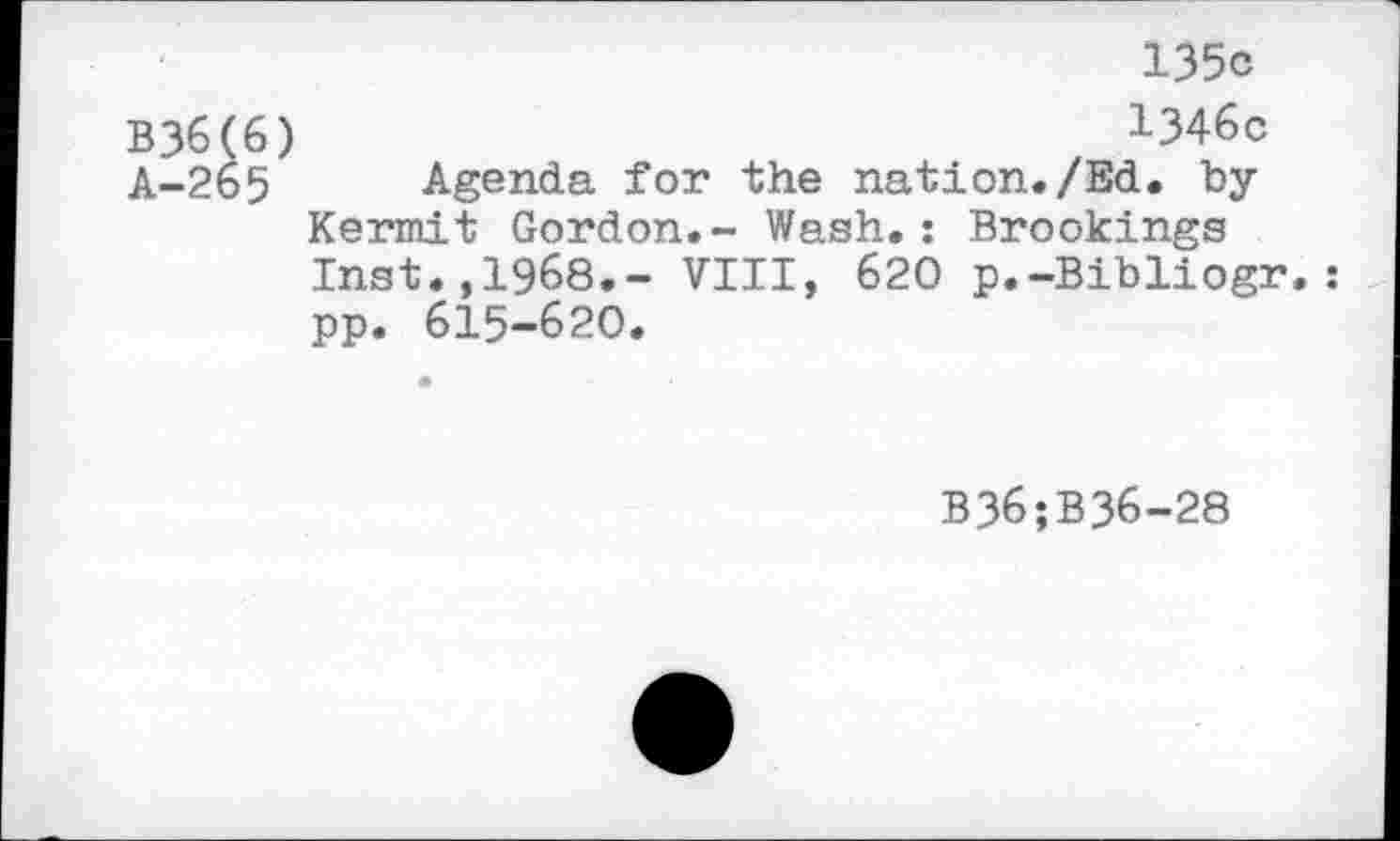 ﻿135c
B36(6)	1346c
A-265 Agenda for the nation./Ed. by Kermit Gordon.- Wash.: Brookings Inst.,1968.- VIII, 620 p.-Bibliogr. pp. 615-620.
B36;B36-28